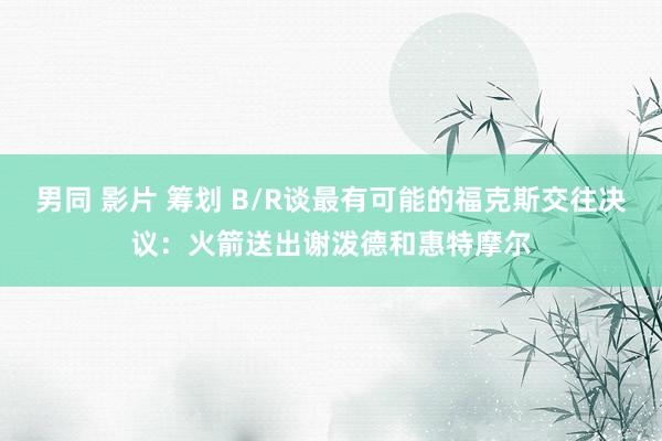 男同 影片 筹划 B/R谈最有可能的福克斯交往决议：火箭送出谢泼德和惠特摩尔