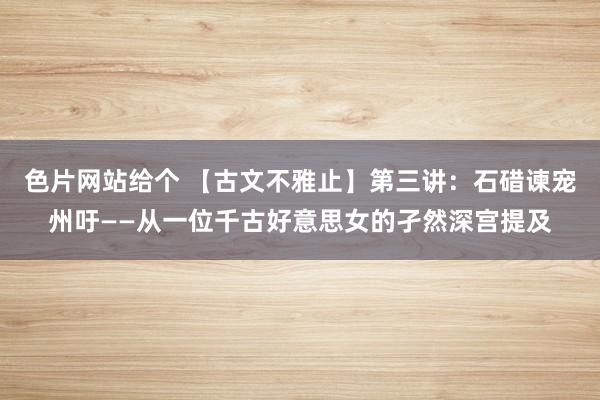 色片网站给个 【古文不雅止】第三讲：石碏谏宠州吁——从一位千古好意思女的孑然深宫提及