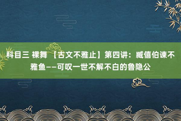 科目三 裸舞 【古文不雅止】第四讲：臧僖伯谏不雅鱼——可叹一世不解不白的鲁隐公