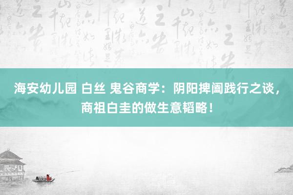 海安幼儿园 白丝 鬼谷商学：阴阳捭阖践行之谈，商祖白圭的做生意韬略！