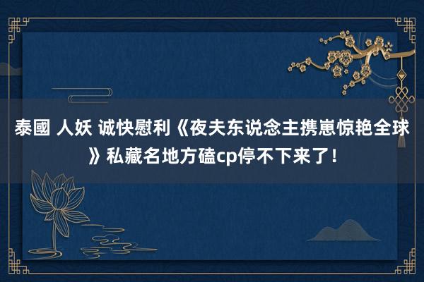 泰國 人妖 诚快慰利《夜夫东说念主携崽惊艳全球》私藏名地方磕cp停不下来了！