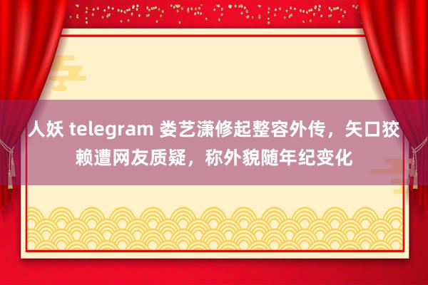 人妖 telegram 娄艺潇修起整容外传，矢口狡赖遭网友质疑，称外貌随年纪变化