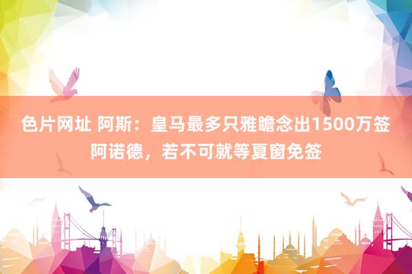 色片网址 阿斯：皇马最多只雅瞻念出1500万签阿诺德，若不可就等夏窗免签