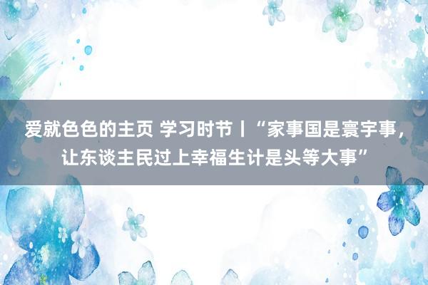 爱就色色的主页 学习时节丨“家事国是寰宇事，让东谈主民过上幸福生计是头等大事”