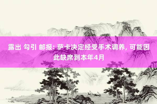 露出 勾引 邮报: 萨卡决定经受手术调养， 可能因此缺席到本年4月