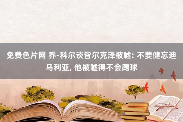 免费色片网 乔-科尔谈皆尔克泽被嘘: 不要健忘迪马利亚， 他被嘘得不会踢球