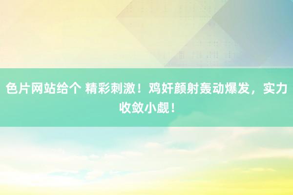 色片网站给个 精彩刺激！鸡奸颜射轰动爆发，实力收敛小觑！