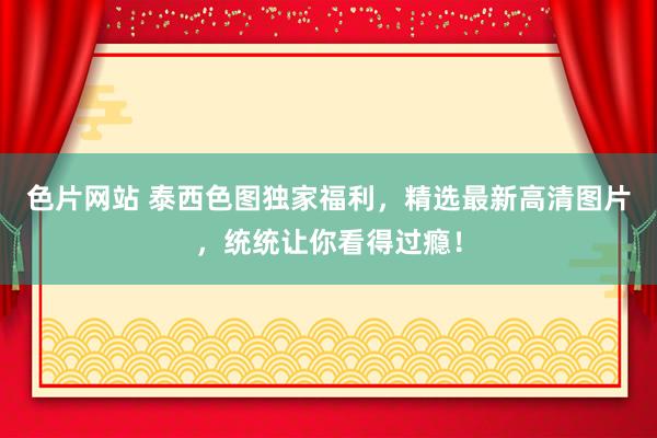 色片网站 泰西色图独家福利，精选最新高清图片，统统让你看得过瘾！