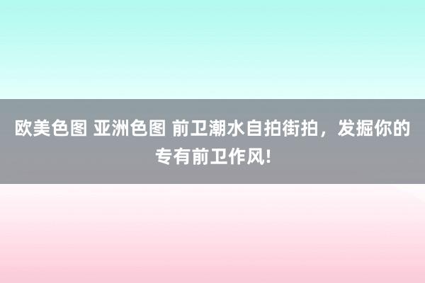 欧美色图 亚洲色图 前卫潮水自拍街拍，发掘你的专有前卫作风!