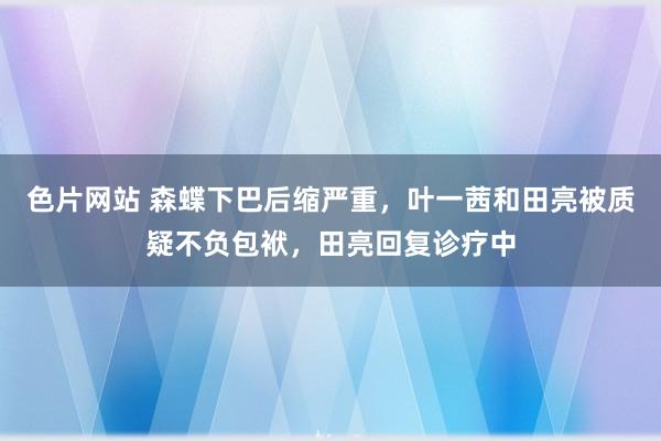 色片网站 森蝶下巴后缩严重，叶一茜和田亮被质疑不负包袱，田亮回复诊疗中