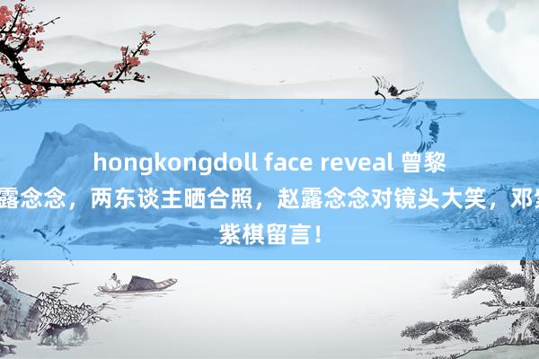 hongkongdoll face reveal 曾黎去探询赵露念念，两东谈主晒合照，赵露念念对镜头大笑，邓紫棋留言！