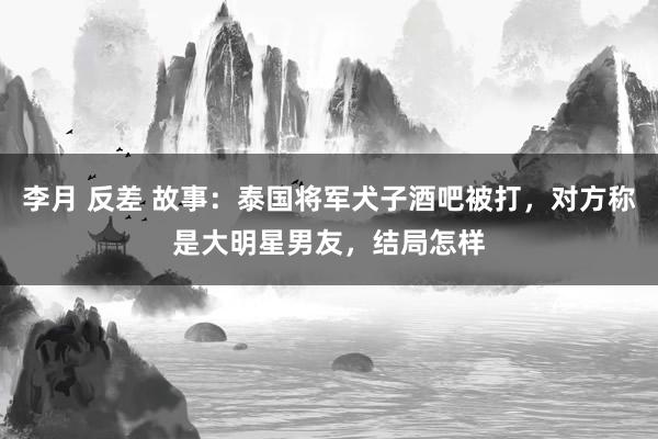 李月 反差 故事：泰国将军犬子酒吧被打，对方称是大明星男友，结局怎样