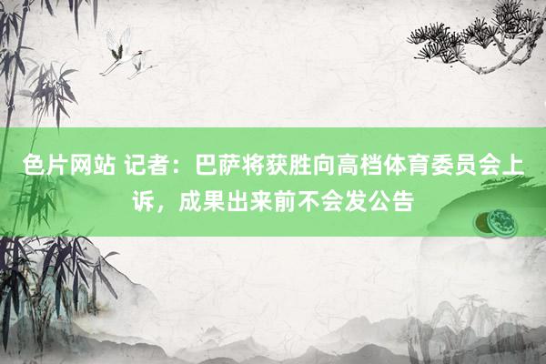 色片网站 记者：巴萨将获胜向高档体育委员会上诉，成果出来前不会发公告