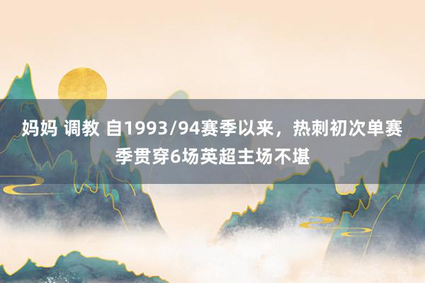 妈妈 调教 自1993/94赛季以来，热刺初次单赛季贯穿6场英超主场不堪