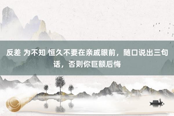 反差 为不知 恒久不要在亲戚眼前，随口说出三句话，否则你巨额后悔