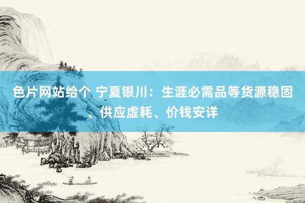 色片网站给个 宁夏银川：生涯必需品等货源稳固、供应虚耗、价钱安详