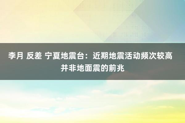 李月 反差 宁夏地震台：近期地震活动频次较高  并非地面震的前兆