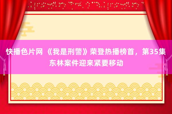 快播色片网 《我是刑警》荣登热播榜首，第35集东林案件迎来紧要移动