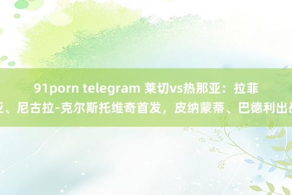 91porn telegram 莱切vs热那亚：拉菲亚、尼古拉-克尔斯托维奇首发，皮纳蒙蒂、巴德利出战