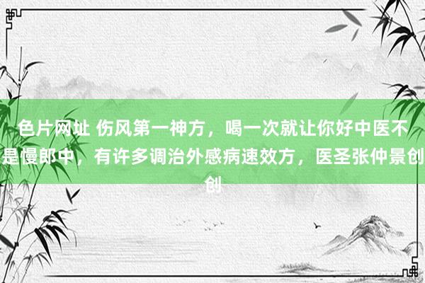 色片网址 伤风第一神方，喝一次就让你好中医不是慢郎中，有许多调治外感病速效方，医圣张仲景创