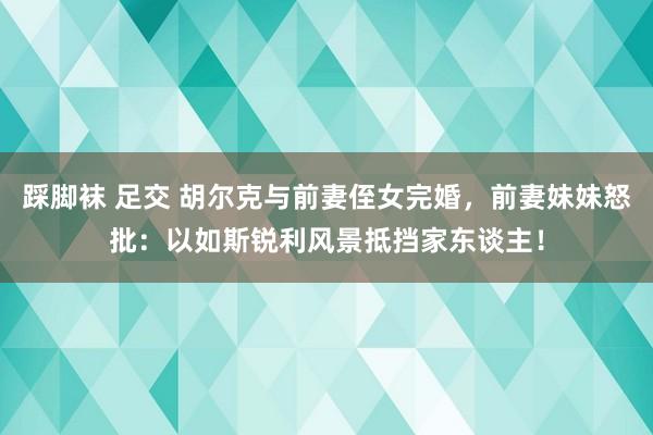 踩脚袜 足交 胡尔克与前妻侄女完婚，前妻妹妹怒批：以如斯锐利风景抵挡家东谈主！