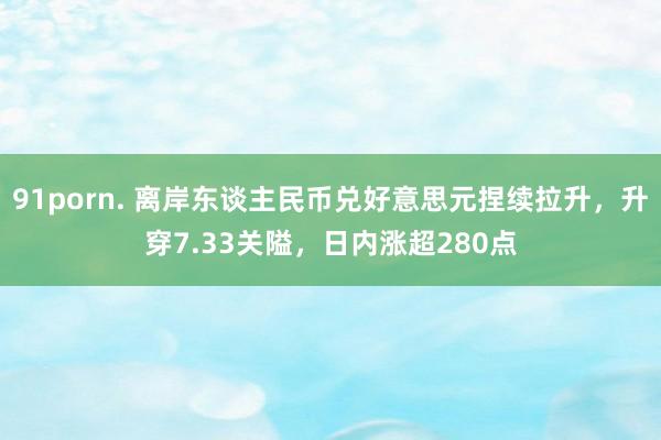 91porn. 离岸东谈主民币兑好意思元捏续拉升，升穿7.33关隘，日内涨超280点