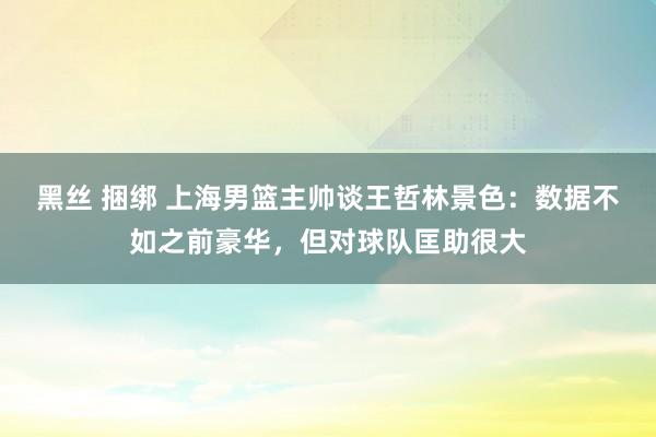 黑丝 捆绑 上海男篮主帅谈王哲林景色：数据不如之前豪华，但对球队匡助很大