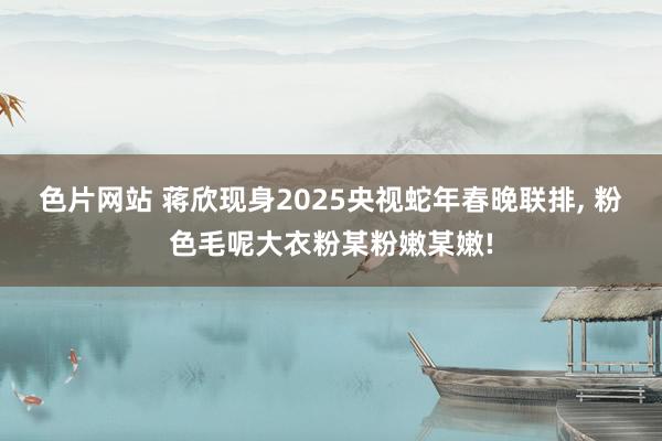 色片网站 蒋欣现身2025央视蛇年春晚联排， 粉色毛呢大衣粉某粉嫩某嫩!