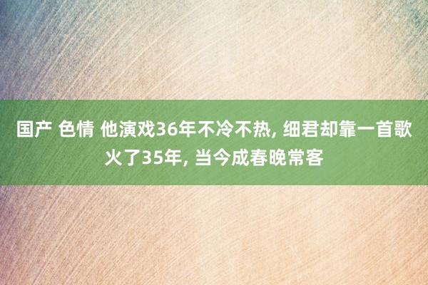 国产 色情 他演戏36年不冷不热， 细君却靠一首歌火了35年， 当今成春晚常客