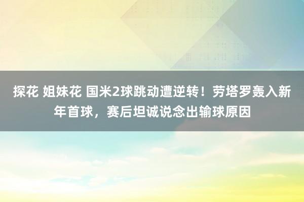 探花 姐妹花 国米2球跳动遭逆转！劳塔罗轰入新年首球，赛后坦诚说念出输球原因