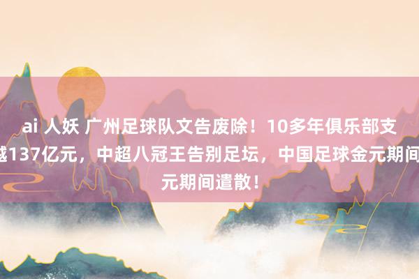 ai 人妖 广州足球队文告废除！10多年俱乐部支出跨越137亿元，中超八冠王告别足坛，中国足球金元期间遣散！