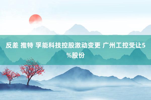 反差 推特 孚能科技控股激动变更 广州工控受让5%股份