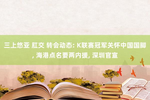 三上悠亚 肛交 转会动态: K联赛冠军关怀中国国脚， 海港点名要两内援， 深圳官宣