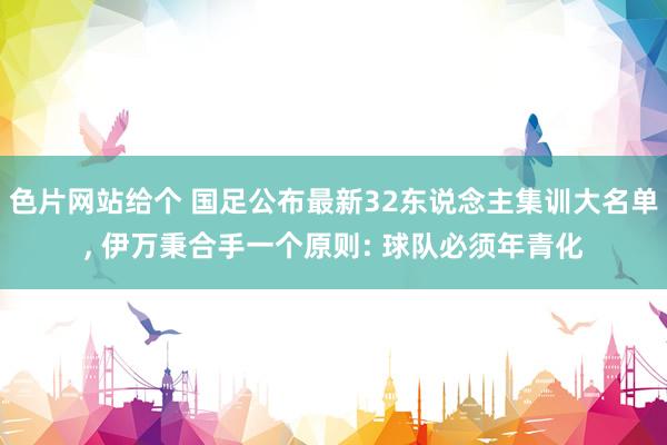 色片网站给个 国足公布最新32东说念主集训大名单， 伊万秉合手一个原则: 球队必须年青化