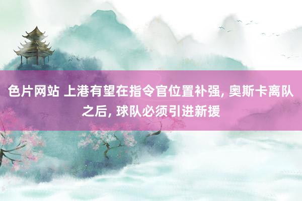 色片网站 上港有望在指令官位置补强， 奥斯卡离队之后， 球队必须引进新援