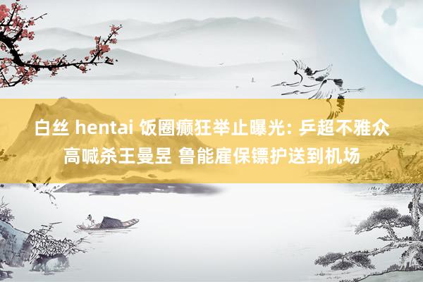 白丝 hentai 饭圈癫狂举止曝光: 乒超不雅众高喊杀王曼昱 鲁能雇保镖护送到机场