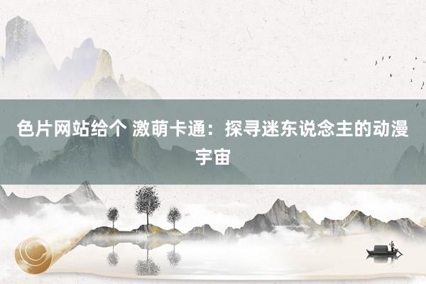 色片网站给个 激萌卡通：探寻迷东说念主的动漫宇宙