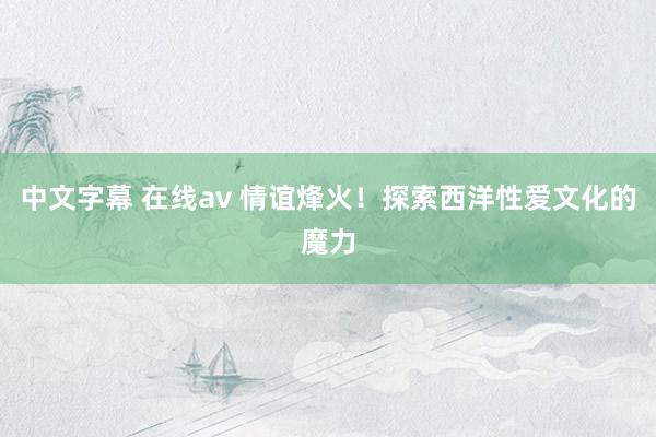 中文字幕 在线av 情谊烽火！探索西洋性爱文化的魔力