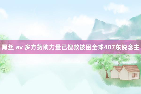 黑丝 av 多方赞助力量已搜救被困全球407东说念主