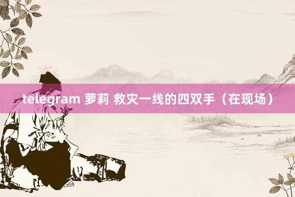 telegram 萝莉 救灾一线的四双手（在现场）