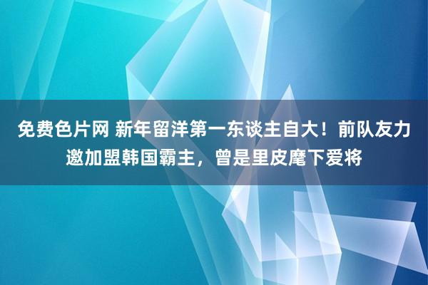 免费色片网 新年留洋第一东谈主自大！前队友力邀加盟韩国霸主，曾是里皮麾下爱将