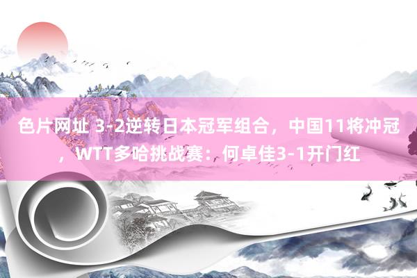 色片网址 3-2逆转日本冠军组合，中国11将冲冠，WTT多哈挑战赛：何卓佳3-1开门红