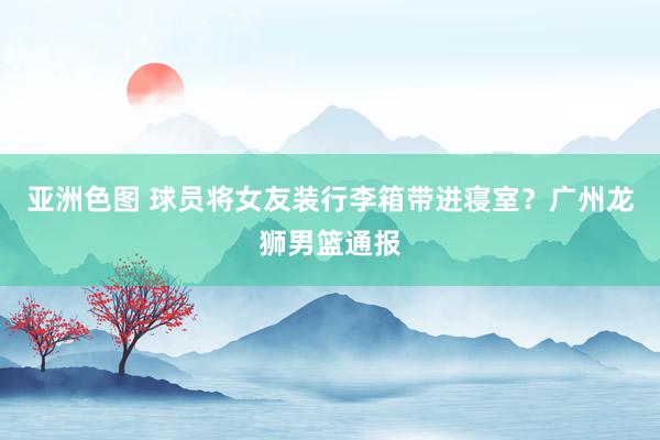 亚洲色图 球员将女友装行李箱带进寝室？广州龙狮男篮通报