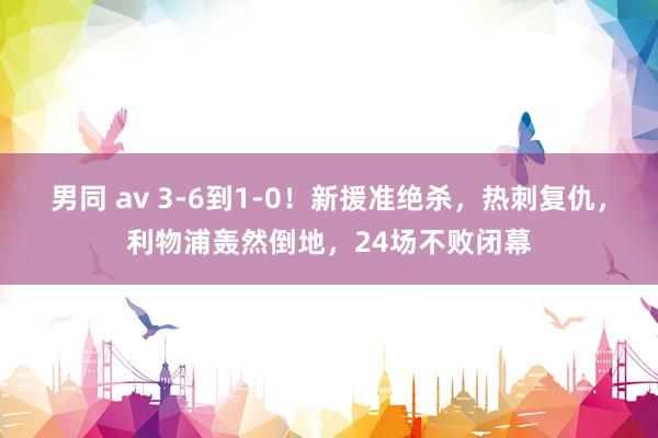 男同 av 3-6到1-0！新援准绝杀，热刺复仇，利物浦轰然倒地，24场不败闭幕