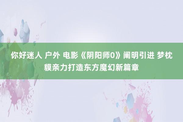 你好迷人 户外 电影《阴阳师0》阐明引进 梦枕貘亲力打造东方魔幻新篇章