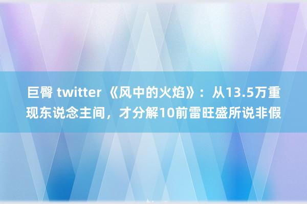 巨臀 twitter 《风中的火焰》：从13.5万重现东说念主间，才分解10前雷旺盛所说非假