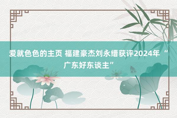 爱就色色的主页 福建豪杰刘永缙获评2024年 “广东好东谈主”