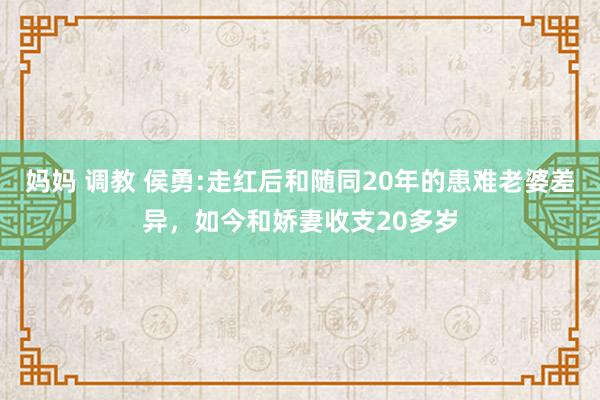 妈妈 调教 侯勇:走红后和随同20年的患难老婆差异，如今和娇妻收支20多岁