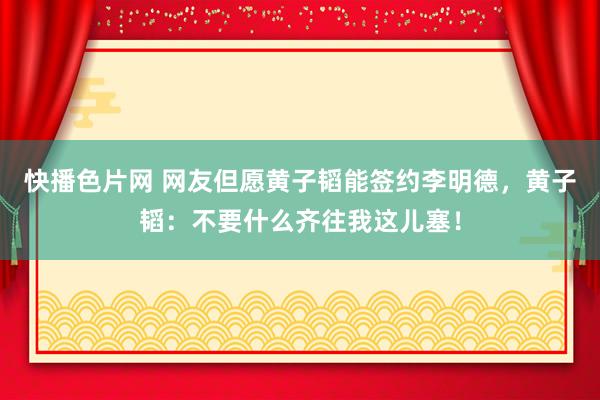 快播色片网 网友但愿黄子韬能签约李明德，黄子韬：不要什么齐往我这儿塞！