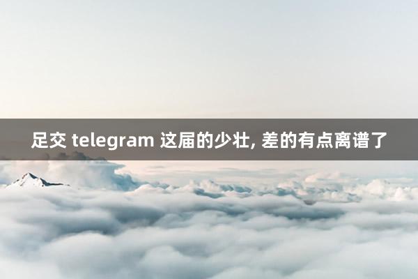 足交 telegram 这届的少壮， 差的有点离谱了